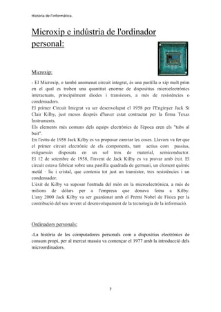 Història de l'informàtica.
7
Microxip e indústria de l'ordinador
personal:
Microxip:
- El Microxip, o també anomenat circuit integrat, és una pastilla o xip molt prim
en el qual es troben una quantitat enorme de dispositius microelectrònics
interactuats, principalment díodes i transistors, a més de resistències o
condensadors.
El primer Circuit Integrat va ser desenvolupat el 1958 per l'Enginyer Jack St
Clair Kilby, just mesos després d'haver estat contractat per la firma Texas
Instruments.
Els elements més comuns dels equips electrònics de l'època eren els "tubs al
buit".
En l'estiu de 1958 Jack Kilby es va proposar canviar les coses. Llavors va fer que
el primer circuit electrònic de els components, tant actius com passius,
estiguessin disposats en un sol tros de material, semiconductor.
El 12 de setembre de 1958, l'invent de Jack Kilby es va provar amb èxit. El
circuit estava fabricat sobre una pastilla quadrada de germani, un element químic
metàl · lic i cristal, que contenia tot just un transistor, tres resistències i un
condensador.
L'èxit de Kilby va suposar l'entrada del món en la microelectrònica, a més de
milions de dòlars per a l'empresa que donava feina a Kilby.
L'any 2000 Jack Kilby va ser guardonat amb el Premi Nobel de Física per la
contribució del seu invent al desenvolupament de la tecnologia de la informació.
Ordinadors personals:
-La història de les computadores personals com a dispositius electrònics de
consum propi, per al mercat massiu va començar el 1977 amb la introducció dels
microordinadors.
 