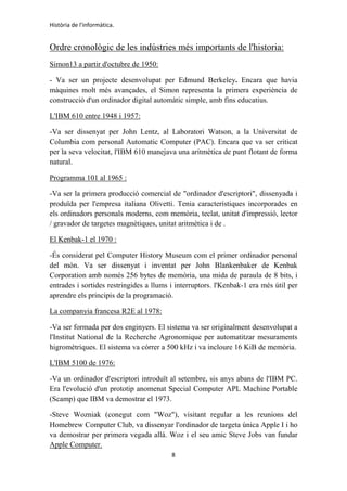 Història de l'informàtica.
8
Ordre cronològic de les indústries més importants de l'historia:
Simon13 a partir d'octubre de 1950:
- Va ser un projecte desenvolupat per Edmund Berkeley. Encara que havia
màquines molt més avançades, el Simon representa la primera experiència de
construcció d'un ordinador digital automàtic simple, amb fins educatius.
L'IBM 610 entre 1948 i 1957:
-Va ser dissenyat per John Lentz, al Laboratori Watson, a la Universitat de
Columbia com personal Automatic Computer (PAC). Encara que va ser criticat
per la seva velocitat, l'IBM 610 manejava una aritmètica de punt flotant de forma
natural.
Programma 101 al 1965 :
-Va ser la primera producció comercial de "ordinador d'escriptori", dissenyada i
produïda per l'empresa italiana Olivetti. Tenia característiques incorporades en
els ordinadors personals moderns, com memòria, teclat, unitat d'impressió, lector
/ gravador de targetes magnètiques, unitat aritmètica i de .
El Kenbak-1 el 1970 :
-És considerat pel Computer History Museum com el primer ordinador personal
del món. Va ser dissenyat i inventat per John Blankenbaker de Kenbak
Corporation amb només 256 bytes de memòria, una mida de paraula de 8 bits, i
entrades i sortides restringides a llums i interruptors. l'Kenbak-1 era més útil per
aprendre els principis de la programació.
La companyia francesa R2E al 1978:
-Va ser formada per dos enginyers. El sistema va ser originalment desenvolupat a
l'Institut National de la Recherche Agronomique per automatitzar mesuraments
higromètriques. El sistema va córrer a 500 kHz i va incloure 16 KiB de memòria.
L'IBM 5100 de 1976:
-Va un ordinador d'escriptori introduït al setembre, sis anys abans de l'IBM PC.
Era l'evolució d'un prototip anomenat Special Computer APL Machine Portable
(Scamp) que IBM va demostrar el 1973.
-Steve Wozniak (conegut com "Woz"), visitant regular a les reunions del
Homebrew Computer Club, va dissenyar l'ordinador de targeta única Apple I i ho
va demostrar per primera vegada allà. Woz i el seu amic Steve Jobs van fundar
Apple Computer.
 