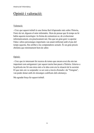 Història de l'informàtica.
9
Opinió i valoració:
Valoració:
- Crec que aquest treball és una forma fàcil d'aprendre més sobre l'hitoria,
l'inici de tot, diguem el món informàtic. Hem de pensar que fa temps no hi
habia aquesta tecnologia i la forma de comunicar-se, de evolucionar
informaticament, era practicament nul, fins que un gran geni va aportar
l'idea i altres personatges importants van anant millorant amb el pas del
temps aquesta, fins arribar a las computadores actuals. És un gran procés
ebolutiu que minimament hem de saber.
Opinió:
- Crec que és interesant fer recerca de temes que encara avui dia són tan
important com antigament i per aquest motiu han pasat a l'hitòria. Gràcies a
la pelicula me fet una mica més a la idea com era la situació de la societat.
El que més em va sorpendre va ser com a través d'estudis i de "l'enigma",
van poder donar amb els missatges codificats dels alemanys.
Ma agradat força fer aquest treball.
 