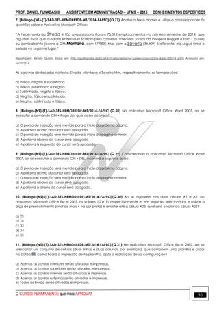 PROF. DANIEL FUNABASHI ASSISTENTE EM ADMINISTRAÇÃO  UFMS  2015 CONHECIMENTOS ESPECÍFICOS
O CURSO PERMANENTE que mais APROVA! 10
7. [Biólogo-(NS)-(T)-SAD-SES-HEMORREDE-MS/2014-FAPEC].(Q.27) Analise o texto abaixo e utilize-o para responder às
questões sobre o Aplicativo Microsoft Office:
“A hegemonia da Strada é tão avassaladora (foram 75.318 emplacamentos no primeiro semestre de 2014) que
algumas rivais que ousaram enfrentá-la ficaram pelo caminho, falecidas (casos da Peugeot Hoggar e Ford Courier)
ou cambaleante (como a GM Montana, com 17.983). Mas com a Saveiro (34.409) é diferente: ela segue firme e
isolada no seguinte lugar.”
Reportagem: Revista Quatro Rodas em: http://quatrorodas.abril.com.br/carros/testes/vw-saveiro-cross-cabine-dupla-802614 shtml Acessado em:
14/10/2014.
As palavras destacadas no texto: Strada, Montana e Saveiro têm, respectivamente, as formatações:
a) Itálico, negrito e sublinhado.
b) Itálico, sublinhado e negrito.
c) Sublinhado, negrito e itálico.
d) Negrito, itálico e sublinhado.
e) Negrito, sublinhado e itálico.
8. [Biólogo-(NS)-(T)-SAD-SES-HEMORREDE-MS/2014-FAPEC].(Q.28) No aplicativo Microsoft Office Word 2007, ao se
executar o comando Ctrl + Page Up, qual ação ocorrerá?
a) O ponto de inserção será movido para o início da próxima página.
b) A palavra acima do cursor será apagada.
c) O ponto de inserção será movido para o início da página anterior.
d) A palavra abaixo do cursor será apagada.
e) A palavra à esquerda do cursor será apagada.
9. [Biólogo-(NS)-(T)-SAD-SES-HEMORREDE-MS/2014-FAPEC].(Q.29) Considerando o aplicativo Microsoft Office Word
2007, ao se executar o comando Ctrl + DEL, ocorrerá a seguinte ação:
a) O ponto de inserção será movido para o início da próxima página.
b) A palavra acima do cursor será apagada.
c) O ponto de inserção será movido para o início da página anterior.
d) A palavra abaixo do cursor será apagada.
e) A palavra à direita do cursor será apagada.
10. [Biólogo-(NS)-(T)-SAD-SES-HEMORREDE-MS/2014-FAPEC].(Q.30) Ao se digitarem nas duas células A1 e A2, no
aplicativo Microsoft Office Excel 2007, os valores 10 e 11 respectivamente e, em seguida, selecioná-los e utilizar a
alça de preenchimento (sinal de mais + na cor preta) e arrastar até a célula A25, qual será o valor da célula A25?
a) 25
b) 26
c) 33
d) 34
e) 35
11. [Biólogo-(NS)-(T)-SAD-SES-HEMORREDE-MS/2014-FAPEC].(Q.31) No aplicativo Microsoft Office Excel 2007, ao se
selecionar um conjunto de células (duas linhas e duas colunas, por exemplo), que compõem uma planilha e clicar
no botão , como ficará a impressão desta planilha, após a realização dessa configuração?
a) Apenas as bordas inferiores serão ativadas e impressas.
b) Apenas as bordas superiores serão ativadas e impressas.
c) Apenas as bordas internas serão ativadas e impressas.
d) Apenas as bordas externas serão ativadas e impressas.
e) Todas as borda serão ativadas e impressas.
 