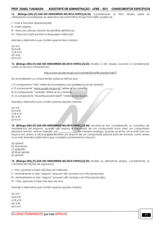 PROF. DANIEL FUNABASHI ASSISTENTE EM ADMINISTRAÇÃO  UFMS  2015 CONHECIMENTOS ESPECÍFICOS
O CURSO PERMANENTE que mais APROVA! 11
12. [Biólogo-(NS)-(T)-SAD-SES-HEMORREDE-MS/2014-FAPEC].(Q.32) Considerando os itens abaixo sobre as
utilidades/funcionalidades do Aplicativo Microsoft Office Power Point 2007, podem-se:
I – Criar e formatar apresentações.
II – Inserir objetos.
III – Executar cálculos através de planilhas eletrônicas.
IV – Executar scripts escritos na linguagem shell script.
Assinale a alternativa que contém apenas itens corretos:
a) I e II.
b) II e III.
c) III e IV.
d) I e III.
e) II e IV.
13. [Biólogo-(NS)-(T)-SAD-SES-HEMORREDE-MS/2014-FAPEC].(Q.33) Analise a URL abaixo, levando e consideração
cada um de seus componentes:
http://www.saude.ms.gov.br/controle/ShowFile.php?id=54677
Ao se analisarem os componentes, pode-se afirmar que:
I. O componente “http” refere-se ao endereço do servidor/ nome de domínio.
II. O componente “www.saude.ms.gov.br” refere-se ao caminho.
III. O componente “controle” refere-se ao caminho.
IV. O componente “ShowFile.php?id=54677” refere-se ao recurso.
Assinale a alternativa que contém apenas opções corretas:
a) I e II.
b) II e III.
c) III e IV.
d) I e III.
e) II e IV.
14. [Biólogo-(NS)-(T)-SAD-SES-HEMORREDE-MS/2014-FAPEC].(Q.34) Levando-se em consideração os conceitos de
transferência de arquivos, quando um arquivo é transferido de um computador local para um computador
(servidor) remoto, está-se fazendo um _______________. De maneira análoga, quando se envia um e-mail com um
arquivo em anexo, e clica-se para escolher um arquivo de um computador pessoal para ser enviado como anexo
no e-mail. Assinale a alternativa que completa corretamente a lacuna.
a) upload.
b) download.
c) upgrade.
d) down grade.
e) update.
15. [Biólogo-(NS)-(T)-SAD-SES-HEMORREDE-MS/2014-FAPEC].(Q.35) Analise as afirmativas abaixo, considerando os
conceitos de noções de segurança:
I – Vírus, spyware e trojan são tipos de malwares.
II – Normalmente os sites “seguros” possuem URL iniciada com http (protocolo).
III – Normalmente os sites “seguros” possuem URL iniciada com https (protocolo).
IV – Vírus, spyware e trojan são tipos de vírus.
Assinale a alternativa que contém apenas opções corretos.
a) I e II.
b) II e III.
c) III e IV.
d) I e III.
e) II e IV.
 