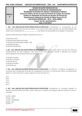 PROF. DANIEL FUNABASHI ASSISTENTE EM ADMINISTRAÇÃO  UFMS  2015 CONHECIMENTOS ESPECÍFICOS
O CURSO PERMANENTE que mais APROVA! 12
PROVA
6
ESTADO DE MATO GROSSO DO SUL
SECRETARIA DE ESTADO DE ADMINISTRAÇÃO
SECRETARIA DE ESTADO DE JUSTIÇA E SEGURANÇA PÚBLICA
Concurso Público de Provas para Provimento de Cargos da Carreira
Gestão de Atividades de Trânsito do Quadro de Pessoal do
Departamento Estadual de Trânsito de Mato Grosso do Sul
SAD/SEJUSP/DETRAN/MS – 2014 – NÍVEL MÉDIO
Cargo: Técnico Administrativo
Data: 21/09/2014
1. [Téc. Adm.-(NM)-(M)-SAD-SEJUSP-DETRAN-MS/2014-FAPEC].(Q.36) Considerando os componentes de um
computador, sabe-se que, para que seus dados, como arquivos, fotos vídeos, planilhas, etc não sejam perdidos, eles
devem estar armazenados na ____________________, cujos dados não são perdidos ao se desligar o computador.
Assinale a alternativa que completa corretamente a lacuna:
a) Memória Cache.
b) Memória RAM (Memória Primária).
c) Memória Secundária (Disco Rígido – HD).
d) Memória Terciária.
e) Memória Quaternária.
2. [Téc. Adm.-(NM)-(M)-SAD-SEJUSP-DETRAN-MS/2014-FAPEC].(Q.37) Sabe-se que existem três tipos de mídias de
armazenamento: por meio magnético, meio óptico e por meio eletrônico. Assinale a alternativa que contém
apenas dispositivos de armazenamento por meio eletrônico:
a) CD-RW e Pendrive.
b) HD SATA e Pendrive.
c) DVD-R e Blu-ray.
d) HD SSD e Pendrive.
e) HD SSD Blu-ray.
3. [Téc. Adm.-(NM)-(M)-SAD-SEJUSP-DETRAN-MS/2014-FAPEC].(Q.38) No Windows 7 Enterprise considerando os
comandos para manipulação de janelas dos navegadores de internet, o comando que coloca uma determinada
página no modo tela inteira ou retira a página do modo tela inteira é o:
a) F7
b) F8
c) F9
d) F10
e) F11
4. [Téc. Adm.-(NM)-(M)-SAD-SEJUSP-DETRAN-MS/2014-FAPEC].(Q.40) Considerando os comandos utilizados no
Aplicativo Microsoft Office Word 2007, pode-se dizer que o comando que apaga a palavra à direita do cursor é o
comando:
a) CTRL + ENTER.
b) CTRL + DEL.
c) CTRL + BACKSPACE.
d) CTRL + ESC.
e) CTRL + L.
 