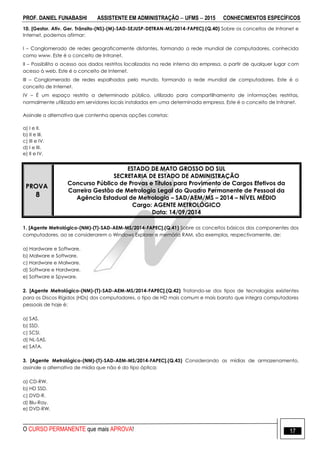 PROF. DANIEL FUNABASHI ASSISTENTE EM ADMINISTRAÇÃO  UFMS  2015 CONHECIMENTOS ESPECÍFICOS
O CURSO PERMANENTE que mais APROVA! 17
10. [Gestor. Ativ. Ger. Trânsito-(NS)-(M)-SAD-SEJUSP-DETRAN-MS/2014-FAPEC].(Q.40) Sobre os conceitos de Intranet e
Internet, podemos afirmar:
I – Conglomerado de redes geograficamente distantes, formando a rede mundial de computadores, conhecida
como www. Este é o conceito de Intranet.
II – Possibilita o acesso aos dados restritos localizados na rede interna da empresa, a partir de qualquer lugar com
acesso à web. Este é o conceito de Internet.
III – Conglomerado de redes espalhados pelo mundo, formando a rede mundial de computadores. Este é o
conceito de Internet.
IV – É um espaço restrito a determinado público, utilizado para compartilhamento de informações restritas,
normalmente utilizada em servidores locais instalados em uma determinada empresa. Este é o conceito de Intranet.
Assinale a alternativa que contenha apenas opções corretas:
a) I e II.
b) II e III.
c) III e IV.
d) I e III.
e) II e IV.
PROVA
8
ESTADO DE MATO GROSSO DO SUL
SECRETARIA DE ESTADO DE ADMINISTRAÇÃO
Concurso Público de Provas e Títulos para Provimento de Cargos Efetivos da
Carreira Gestão de Metrologia Legal do Quadro Permanente de Pessoal da
Agência Estadual de Metrologia – SAD/AEM/MS – 2014 – NÍVEL MÉDIO
Cargo: AGENTE METROLÓGICO
Data: 14/09/2014
1. [Agente Metrológico-(NM)-(T)-SAD-AEM-MS/2014-FAPEC].(Q.41) Sobre os conceitos básicos dos componentes dos
computadores, ao se considerarem o Windows Explorer e memória RAM, são exemplos, respectivamente, de:
a) Hardware e Software.
b) Malware e Software.
c) Hardware e Malware.
d) Software e Hardware.
e) Software e Spyware.
2. [Agente Metrológico-(NM)-(T)-SAD-AEM-MS/2014-FAPEC].(Q.42) Tratando-se dos tipos de tecnologias existentes
para os Discos Rígidos (HDs) dos computadores, o tipo de HD mais comum e mais barato que integra computadores
pessoais de hoje é:
a) SAS.
b) SSD.
c) SCSI.
d) NL-SAS.
e) SATA.
3. [Agente Metrológico-(NM)-(T)-SAD-AEM-MS/2014-FAPEC].(Q.43) Considerando as mídias de armazenamento,
assinale a alternativa de mídia que não é do tipo óptica:
a) CD-RW.
b) HD SSD.
c) DVD-R.
d) Blu-Ray.
e) DVD-RW.
 