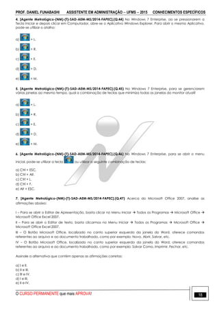 PROF. DANIEL FUNABASHI ASSISTENTE EM ADMINISTRAÇÃO  UFMS  2015 CONHECIMENTOS ESPECÍFICOS
O CURSO PERMANENTE que mais APROVA! 18
4. [Agente Metrológico-(NM)-(T)-SAD-AEM-MS/2014-FAPEC].(Q.44) No Windows 7 Enterprise, ao se pressionarem a
Tecla Iniciar e depois clicar em Computador, abre-se o Aplicativo Windows Explorer. Para abrir o mesmo Aplicativo,
pode-se utilizar o atalho:
a) + L.
b) + R.
c) + E.
d) + D.
e) + M.
5. [Agente Metrológico-(NM)-(T)-SAD-AEM-MS/2014-FAPEC].(Q.45) No Windows 7 Enterprise, para se gerenciarem
várias janelas ao mesmo tempo, qual a combinação de teclas que minimiza todas as janelas do monitor atual?
a) + L.
b) + R.
c) + E.
d) + D.
e) + M.
6. [Agente Metrológico-(NM)-(T)-SAD-AEM-MS/2014-FAPEC].(Q.46) No Windows 7 Enterprise, para se abrir o menu
inicial, pode-se utilizar a tecla ou utilizar a seguinte combinação de teclas:
a) Ctrl + ESC.
b) Ctrl + Alt.
c) Ctrl + L.
d) Ctrl + F.
e) Alt + ESC.
7. [Agente Metrológico-(NM)-(T)-SAD-AEM-MS/2014-FAPEC].(Q.47) Acerca do Microsoft Office 2007, analise as
afirmações abaixo:
I – Para se abrir o Editor de Apresentação, basta clicar no Menu Iniciar  Todos os Programas  Microsoft Office 
Microsoft Office Excel 2007.
II – Para se abrir o Editor de texto, basta clicarmos no Menu Iniciar  Todos os Programas  Microsoft Office 
Microsoft Office Excel 2007.
III – O Botão Microsoft Office, localizado no canto superior esquerdo da janela do Word, oferece comandos
referentes ao arquivo e ao documento trabalhado, como por exemplo: Novo, Abrir, Salvar, etc.
IV – O Botão Microsoft Office, localizado no canto superior esquerdo da janela do Word, oferece comandos
referentes ao arquivo e ao documento trabalhado, como por exemplo: Salvar Como, Imprimir, Fechar, etc.
Assinale a alternativa que contém apenas as afirmações corretas:
a) I e II.
b) II e III.
c) III e IV.
d) I e III.
e) II e IV.
 