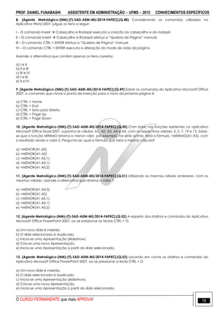 PROF. DANIEL FUNABASHI ASSISTENTE EM ADMINISTRAÇÃO  UFMS  2015 CONHECIMENTOS ESPECÍFICOS
O CURSO PERMANENTE que mais APROVA! 19
8. [Agente Metrológico-(NM)-(T)-SAD-AEM-MS/2014-FAPEC].(Q.48) Considerando os comandos utilizados no
Aplicativo Word 2007, julgue os itens a seguir:
I – O comando Inserir  Cabeçalho e Rodapé executa a criação do cabeçalho e do rodapé.
II – O comando Inserir  Cabeçalho e Rodapé efetua a “Quebra de Página” manual.
III – O comando CTRL + ENTER efetua a “Quebra de Página” manual.
IV – O comando CTRL + ENTER executa a alteração do modo de visão da página.
Assinale a alternativa que contém apenas os itens corretos:
a) I e II.
b) II e III.
c) III e IV.
d) I e III.
e) II e IV.
9. [Agente Metrológico-(NM)-(T)-SAD-AEM-MS/2014-FAPEC].(Q.49) Sobre os comandos do Aplicativo Microsoft Office
2007, o comando que move o ponto de inserção para o início da próxima página é:
a) CTRL + Home
b) CTRL + End
c) CTRL + Seta para Direita
d) CTRL + Page Up
e) CTRL + Page Down
10. [Agente Metrológico-(NM)-(T)-SAD-AEM-MS/2014-FAPEC].(Q.50) Com base nas funções existentes no aplicativo
Microsoft Office Excel 2007, suponha as células: A1, A2, A3, A4 e A5, com os respectivos valores: 5, 2, 7, 19 e 13. Sabe-
se que a função MÍNIMO retorna o menor valor, por exemplo, na série acima, teria a fórmula, =MÍNIMO(A1;A5), com
o resultado sendo o valor 2. Pergunta-se: qual a fórmula que faria o mesmo cálculo?
a) =MENOR(A1:A5)
b) =MENOR(A1;A5)
c) =MENOR(A1:A5;1)
d) =MENOR(A1;A5;1)
e) =MENOR(A1:A5;2)
11. [Agente Metrológico-(NM)-(T)-SAD-AEM-MS/2014-FAPEC].(Q.51) Utilizando as mesmas células anteriores, com os
mesmos valores, assinale a alternativa que retorna o valor 7:
a) =MENOR(A1:A5;3)
b) =MENOR(A1;A5)
c) =MENOR(A1:A5;1)
d) =MENOR(A1;A5;1)
e) =MENOR(A1:A5;2)
12. [Agente Metrológico-(NM)-(T)-SAD-AEM-MS/2014-FAPEC].(Q.52) A respeito dos atalhos e comandos do Aplicativo
Microsoft Office PowerPoint 2007, ao se pressionar as teclas CTRL + O.
a) Um novo slide é inserido.
b) O slide selecionado é duplicado.
c) Inicia-se uma Apresentação (slideshow).
d) Cria-se uma nova Apresentação.
e) Inicia-se uma Apresentação a partir do slide selecionado.
13. [Agente Metrológico-(NM)-(T)-SAD-AEM-MS/2014-FAPEC].(Q.53) Levando em conta os atalhos e comandos do
Aplicativo Microsoft Office PowerPoint 2007, ao se pressionar a tecla CTRL + D:
a) Um novo slide é inserido.
b) O slide selecionado é duplicado.
c) Inicia-se uma Apresentação (slideshow).
d) Cria-se uma nova Apresentação.
e) Inicia-se uma Apresentação a partir do slide selecionado.
 