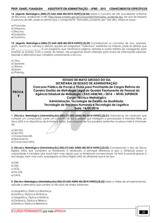 PROF. DANIEL FUNABASHI ASSISTENTE EM ADMINISTRAÇÃO  UFMS  2015 CONHECIMENTOS ESPECÍFICOS
O CURSO PERMANENTE que mais APROVA! 20
14. [Agente Metrológico-(NM)-(T)-SAD-AEM-MS/2014-FAPEC].(Q.54) Sobre o conceito de URL (Localizador Uniforme
de Recursos), analisando a URL http://www.inmetro.gov.br/consumidor/formulario_acidente.asp. No que diz respeito
à estrutura da URL, pode-se afirmar que o componente “formulário_acidente.asp” (da URL), refere-se a(ao):
a) Protocolo.
b) Máquina.
c) Recurso.
d) Subpasta.
e) Caminho.
15. [Agente Metrológico-(NM)-(T)-SAD-AEM-MS/2014-FAPEC].(Q.55) Considerando os conceitos de vírus, spyware,
spam, worms (ou vermes) e demais opções de programas “maliciosos” existentes na internet, pode-se afirmar que
um _____________________ é um programa que monitorava páginas visitadas e outros hábitos de navegação para
informar os autores. Com o passar do tempo, tais programas foram utilizados para roubo de informações pessoais.
Assinale a alternativa que completa corretamente a lacuna:
a) Vírus.
b) Spyware.
c) Worms.
d) Spam.
e) Phishing.
PROVA
9
ESTADO DE MATO GROSSO DO SUL
SECRETARIA DE ESTADO DE ADMINISTRAÇÃO
Concurso Público de Provas e Títulos para Provimento de Cargos Efetivos da
Carreira Gestão de Metrologia Legal do Quadro Permanente de Pessoal da
Agência Estadual de Metrologia – SAD/AEM/MS – 2014 – NÍVEL SUPERIOR
Cargo: Técnico Metrológico
Administração, Tecnologia de Gestão de Qualidade,
Tecnologia de Recursos Humanos e Tecnologia de Logística
Data: 14/09/2014
1. [Técnico Metrológico-(Administração)-(NS)-(T)-SAD-AEMS-MS/2014-FAPEC].(Q.21) Tratando-se do hardware que
compõe um computador, existe um conjunto de fios paralelos que interligam o processador à memória RAM, ao
disco (HD) e os dispositivos de Entrada e Saída. Esse conjunto de fios paralelos existentes na placa-mãe é chamado
de:
a) Slot ISA.
b) Slot PCI.
c) Conectores IDE.
d) Barramento.
e) Conectores SATA.
2. [Técnico Metrológico-(Administração)-(NS)-(T)-SAD-AEMS-MS/2014-FAPEC].(Q.22) Considerando o tipo de Discos
Rígidos (HDs) que compõem os Notebooks e Ultrabooks, a principal diferença é que o Ultrabook possui a
capacidade e inicializar (dar boot) bem mais rápido que os Notebooks convencionais, tal feito é possível graças à
tecnologia, bem mais cara, empregada no Disco Rígido (HD) do Ultrabook que é do tipo:
a) SAS.
b) SSD.
c) SCSI.
d) NL-SAS.
e) SATA.
3. [Técnico Metrológico-(Administração)-(NS)-(T)-SAD-AEMS-MS/2014-FAPEC].(Q.23) Sobre a mídias de armazenamentos,
assinale a alternativa que contém os três tipos de mídias existentes:
a) Magnética, Óptica e Eletrônica.
b) Estática, Óptica e Dinâmica.
c) Magnética, Óptica e Estática.
d) Dinâmica, Óptica e Elétrica.
e) Estática, Óptica e Eletrônica.
 