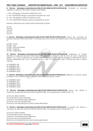 PROF. DANIEL FUNABASHI ASSISTENTE EM ADMINISTRAÇÃO  UFMS  2015 CONHECIMENTOS ESPECÍFICOS
O CURSO PERMANENTE que mais APROVA! 22
8. [Técnico Metrológico-(Administração)-(NS)-(T)-SAD-AEMS-MS/2014-FAPEC].(Q.28) Considere os comando
utilizados no Aplicativo Word 2007 e julgue as afirmações:
I – Ctrl + Del Apaga o caractere à direita do cursor.
II – Ctrl + BACKSPACE Apaga o caractere à esquerda do cursor.
III – Ctrl + Del Apaga a palavra à direita do cursor.
IV – Ctrl + BACKSPACE Apaga a palavra à esquerda do cursor.
Assinale a alternativa que contém apenas afirmações corretas:
a) I e II.
b) II e III.
c) III e IV.
d) I e III.
e) II e IV.
9. [Técnico Metrológico-(Administração)-(NS)-(T)-SAD-AEMS-MS/2014-FAPEC].(Q.29) Acerca dos comandos do
Aplicativo Microsoft Office Word 2007, o comando que move o ponto de inserção para o início da página anterior
é:
a) CTRL + Home.
b) CTRL + End.
c) CTRL + Seta para Direita.
d) CTRL + Page Up.
e) CTRL + Page Down.
10. [Técnico Metrológico-(Administração)-(NS)-(T)-SAD-AEMS-MS/2014-FAPEC].(Q.30) Analisando as funções
existentes no aplicativo Microsoft Office Excel 2007, suponha as células: A1, A2, A3, A4 e A5, com os respectivos
valores: 5, 2, 7, 19 e 13. Sabe-se que a função MÁXIMO retoma o maior valor, por exemplo, na série acima, teria a
fórmula =MÁXIMO(A1:A5), com o resultado sendo o valor 19. Pergunta-se: qual a fórmula que faria o mesmo
cálculo?
a) =MAIOR(A1:A5)
b) =MAIOR(A1;A5)
c) =MAIOR(A1:A5;1)
d) =MAIOR(A1;A5;1)
e) =MAIOR(A1:A5;2)
11. [Técnico Metrológico-(Administração)-(NS)-(T)-SAD-AEMS-MS/2014-FAPEC].(Q.31) Utilizando as mesmas células
anteriores, com os mesmos valores, assinale a alternativa que retoma o valor 7:
a) =MAIOR(A1;A5;3)
b) =MAIOR(A1:A5)
c) =MAIOR(A1;A5;1)
d) =MAIOR(A1:A5;3)
e) =MAIOR(A1:A5;2)
12. [Técnico Metrológico-(Administração)-(NS)-(T)-SAD-AEMS-MS/2014-FAPEC].(Q.32) Acerca dos atalhos e
comandos do Aplicativo Microsoft Office PowerPoint 2007, ao se pressionarem as teclas CTRL + M:
a) Um novo slide é inserido.
b) O slide selecionado é duplicado.
c) Inicia-se uma Apresentação (slideshow).
d) Cria-se uma nova apresentação.
e) Inicia-se uma Apresentação a partir do slide selecionado.
13. [Técnico Metrológico-(Administração)-(NS)-(T)-SAD-AEMS-MS/2014-FAPEC].(Q.33) A respeito dos atalhos e
comandos do Aplicativo Microsoft Office PowerPoint 2007, ao se pressionarem as teclas SHIFT + 5:
a) Um novo slide é inserido.
b) O slide selecionado é duplicado.
c) Inicia-se uma Apresentação (slideshow).
d) Cria-se uma nova apresentação.
e) Inicia-se uma Apresentação a partir do slide selecionado.
 
