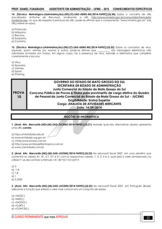 PROF. DANIEL FUNABASHI ASSISTENTE EM ADMINISTRAÇÃO  UFMS  2015 CONHECIMENTOS ESPECÍFICOS
O CURSO PERMANENTE que mais APROVA! 23
14. [Técnico Metrológico-(Administração)-(NS)-(T)-SAD-AEMS-MS/2014-FAPEC].(Q.34) Sobre o conceito de URL
(Localizador Uniforme de Recursos), analisando a URL http://www.inmetro.gov.br/consumidor/formulario
acidente.asp, no que diz respeito à estrutura da URL, pode-se afirmar que o componente “www.inmetro.gov.br” (da
URL) refere-se a(ao):
a) Protocolo.
b) Máquina.
c) Recurso.
d) Subpasta.
e) Caminho.
15. [Técnico Metrológico-(Administração)-(NS)-(T)-SAD-AEMS-MS/2014-FAPEC].(Q.35) Sobre os conceitos de vírus,
spyware, spam, vermes (ou worms) e outros, pode-se afirmar que __________ são mensagens eletrônicas não
solicitadas enviadas em massa. Em alguns casos, há a presença de vírus. Assinale a alternativa que completa
corretamente a lacuna.
a) Vírus.
b) Spyware.
c) Vermes.
d) Spam.
e) Phishing.
PROVA
10
GOVERNO DO ESTADO DE MATO GROSSO DO SUL
SECRETARIA DE ESTADO DE ADMINISTRAÇÃO
Junta Comercial do Estado de Mato Grosso do Sul
Concurso Público de Provas e Títulos para provimento de cargo efetivo do Quadro
de Pessoal da Junta Comercial do Estado de Mato Grosso do Sul  JUCEMS
Exigibilidade: Ensino Superior
Cargo: ANALISTA DE ATIVIDADES MERCANTIS
Data: 14/09/2014
NOÇÕES DE INFORMÁTICA
1. [Anal. Ativ. Mercantis-(NS)-(M)-SAD-JUCEMS/2014-FAPEC].(Q.21) Assinale qual das alternativas abaixo apresenta
uma URL correta.
a) htps:universidade.edu.br
b) www:entidade.org.gov.br
c) //http:www.livraria.com.br
d) http://www.entidadefilantropica.com.br
e) www.//entidade.com.br
2. [Anal. Ativ. Mercantis-(NS)-(M)-SAD-JUCEMS/2014-FAPEC].(Q.22) No Microsoft Excel 2007, em uma planilha que
contenha as células A1, B1, C1, D1 e E1 com os respectivos valores: 1, 2, 3, 4 e 5, qual será o valor armazenado na
célula F1 se ela contiver a fórmula =A1-(B1*(C1+D1))/E1?
a) 3
b) -1,8
c) 1,8
d) 1
e) 5,3333
3. [Anal. Ativ. Mercantis-(NS)-(M)-SAD-JUCEMS/2014-FAPEC].(Q.23) No Microsoft Excel 2007, em Português (Brasil),
selecione a função que exibirá o valor mais comum em um conjunto de dados.
a) =MOD( )
b) =MED( )
c) =MODO( )
d) =CURT( )
e) =CONT.SE( )
 