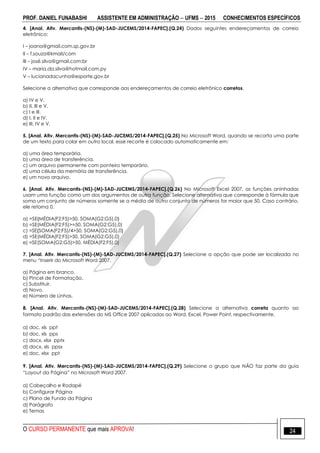 PROF. DANIEL FUNABASHI ASSISTENTE EM ADMINISTRAÇÃO  UFMS  2015 CONHECIMENTOS ESPECÍFICOS
O CURSO PERMANENTE que mais APROVA! 24
4. [Anal. Ativ. Mercantis-(NS)-(M)-SAD-JUCEMS/2014-FAPEC].(Q.24) Dados seguintes endereçamentos de correio
eletrônico:
I – joana@gmail.com.sp.gov.br
II – f.souza@kmail/com
III – josé.silva@gmail.com:br
IV – maria.da.silva@hotmail.com.py
V – lucianadacunha@esporte.gov.br
Selecione a alternativa que corresponde aos endereçamentos de correio eletrônico corretos.
a) IV e V.
b) II, III e V.
c) I e III.
d) I, II e IV.
e) III, IV e V.
5. [Anal. Ativ. Mercantis-(NS)-(M)-SAD-JUCEMS/2014-FAPEC].(Q.25) No Microsoft Word, quando se recorta uma parte
de um texto para colar em outro local, esse recorte é colocado automaticamente em:
a) uma área temporária.
b) uma área de transferência.
c) um arquivo permanente com ponteiro temporário.
d) uma célula da memória de transferência.
e) um novo arquivo.
6. [Anal. Ativ. Mercantis-(NS)-(M)-SAD-JUCEMS/2014-FAPEC].(Q.26) No Microsoft Excel 2007, as funções aninhadas
usam uma função como um dos argumentos de outra função. Selecione alternativa que corresponde à fórmula que
soma um conjunto de números somente se a média de outro conjunto de números for maior que 50. Caso contrário,
ele retorna 0.
a) =SE{MÉDIA(F2:F5)>50, SOMA(G2:G5),0}
b) =SE(MÉDIA(F2:F5)>=50, SOMA(G2:G5),0)
c) =SE{SOMA(F2:F5)/4>50, SOMA(G2:G5),0}
d) =SE(MÉDIA(F2:F5)>50, SOMA(G2:G5),0)
e) =SE(SOMA(G2:G5)>50, MÉDIA(F2:F5),0)
7. [Anal. Ativ. Mercantis-(NS)-(M)-SAD-JUCEMS/2014-FAPEC].(Q.27) Selecione a opção que pode ser localizada no
menu “Inserir do Microsoft Word 2007.
a) Página em branco.
b) Pincel de Formatação.
c) Substituir.
d) Novo.
e) Número de Linhas.
8. [Anal. Ativ. Mercantis-(NS)-(M)-SAD-JUCEMS/2014-FAPEC].(Q.28) Selecione a alternativa correta quanto ao
formato padrão das extensões do MS Office 2007 aplicadas ao Word, Excel, Power Point, respectivamente.
a) doc, xls ppt
b) doc, xls pps
c) docx, xlsx pptx
d) docx, xls ppsx
e) doc, xlsx ppt
9. [Anal. Ativ. Mercantis-(NS)-(M)-SAD-JUCEMS/2014-FAPEC].(Q.29) Selecione o grupo que NÃO faz parte da guia
“Layout da Página” no Microsoft Word 2007.
a) Cabeçalho e Rodapé
b) Configurar Página
c) Plano de Fundo da Página
d) Parágrafo
e) Temas
 