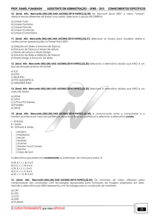 PROF. DANIEL FUNABASHI ASSISTENTE EM ADMINISTRAÇÃO  UFMS  2015 CONHECIMENTOS ESPECÍFICOS
O CURSO PERMANENTE que mais APROVA! 25
10. [Anal. Ativ. Mercantis-(NS)-(M)-SAD-JUCEMS/2014-FAPEC].(Q.30) No Microsoft Excel 2007, o menu “Limpar”
oferece formas diferentes de limpar uma célula. Selecione a opção INCORRETA.
a) Limpar Tudo
b) Limpar Formatos
c) Limpar Fórmula
d) Limpar Conteúdo
e) Limpar Comentários
11. [Anal. Ativ. Mercantis-(NS)-(M)-SAD-JUCEMS/2014-FAPEC].(Q.31) Selecione os modos para visualizar, editar e
confeccionar apresentações no Power Point 2007.
a) Exibição em Slides e Estrutura de Tópicos
b) Estrutura de Tópicos e Modo de Leitura
c) Modo de Leitura e Modo Design
d) Estrutura de Slides e Exibição de Tópicos
e) Modo Design e Estrutura de Slides
12. [Anal. Ativ. Mercantis-(NS)-(M)-SAD-JUCEMS/2014-FAPEC].(Q.32) Selecione a alternativa abaixo que NÃO é um
tipo de armazenamento removível.
a) CD
b) DVD
c) BLUE RAY
d) FITA MAGNÉTICA
e) MEMÓRIA RAM
13. [Anal. Ativ. Mercantis-(NS)-(M)-SAD-JUCEMS/2014-FAPEC].(Q.33) Selecione a alternativa abaixo que NÃO é um
cabo de dados.
a) HDMI
b) SATA
c) 6 Pinos PCI Express
d) Paralelo
e) Serial
14. [Anal. Ativ. Mercantis-(NS)-(M)-SAD-JUCEMS/2014-FAPEC].(Q.34) A comunicação entre o computador e o
homem acontece por meio dos periféricos. Associe os tipos aos periféricos e selecione a alternativa correta.
I – Entrada
II – Saída
III – Entrada e Saída
( ) Modem
( ) Impressora
( ) Mouse
( ) Teclado
( ) Scanner
( ) Monitor Touch Screen
( ) Monitor
( ) Caixa de Som
A alternativa que preenche corretamente os parênteses, de cima para baixo, é:
a) III, II, I, I, I, III, II e II
b) II, II, I, I, I, III, II e II
c) III, II, I, I, I, I, II e II
d) II, II, I, I, I, II, II e II
e) III, I, I, I, II, III, II e II
15. [Anal. Ativ. Mercantis-(NS)-(M)-SAD-JUCEMS/2014-FAPEC].(Q.35) Os monitores de vídeo utilizados pelos
computadores são construídos com tecnologias apropriadas para formação de imagens projetadas em telas.
Assinale a alternativa que NÃO representa uma tecnologia para a construção de monitores.
a) CRT
b) LED
c) LCD
d) MDI
e) PLASMA
 