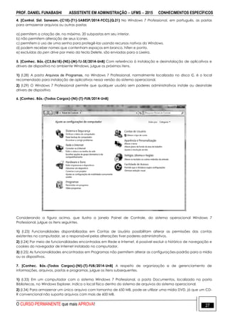 PROF. DANIEL FUNABASHI ASSISTENTE EM ADMINISTRAÇÃO  UFMS  2015 CONHECIMENTOS ESPECÍFICOS
O CURSO PERMANENTE que mais APROVA! 27
4. [Control. Sist. Saneam.-(C10)-(T1)-SABESP/2014-FCC].(Q.21) No Windows 7 Professional, em português, as pastas
para armazenar arquivos ou outras pastas
a) permitem a criação de, no máximo, 20 subpastas em seu interior.
b) não permitem alteração de seus ícones.
c) permitem o uso de uma senha para protegê-las usando recursos nativos do Windows.
d) podem receber nomes que contenham espaços em branco, hífen e ponto.
e) excluídas do pen drive por meio da tecla Delete, são enviadas para a Lixeira.
5. [Conhec. Bás.-(C3,8a18)-(NS)-(M)-TJ-SE/2014-UnB] Com referência à instalação e desinstalação de aplicativos e
drivers de dispositivo no ambiente Windows, julgue os próximos itens.
1) (l.28) A pasta Arquivos de Programas, no Windows 7 Professional, normalmente localizada no disco C, é o local
recomendado para instalação de aplicativos nessa versão do sistema operacional.
2) (l.29) O Windows 7 Professional permite que qualquer usuário sem poderes administrativos instale ou desinstale
drivers de dispositivo.
6. [Conhec. Bás.-(Todos Cargos)-(NI)-(T)-FUB/2014-UnB]
Considerando a figura acima, que ilustra a janela Painel de Controle, do sistema operacional Windows 7
Professional, julgue os itens seguintes.
1) (I.23) Funcionalidades disponibilizadas em Contas de Usuário possibilitam alterar as permissões das contas
existentes no computador, se o responsável pelas alterações tiver poderes administrativos.
2) (I.24) Por meio de funcionalidades encontradas em Rede e Internet, é possível excluir o histórico de navegação e
cookies do navegador de Internet instalado no computador.
3) (I.25) As funcionalidades encontradas em Programas não permitem alterar as configurações-padrão para a mídia
ou os dispositivos.
7. [Conhec. Bás.-(Todos Cargos)-(NI)-(T)-FUB/2014-UnB] A respeito de organização e de gerenciamento de
informações, arquivos, pastas e programas, julgue os itens subsequentes.
1) (I.33) Em um computador com o sistema Windows 7 Professional, a pasta Documentos, localizada na pasta
Bibliotecas, no Windows Explorer, indica o local físico dentro do sistema de arquivos do sistema operacional.
2) (I.34) Para armazenar um único arquivo com tamanho de 650 MB, pode-se utilizar uma mídia DVD, já que um CD-
R convencional não suporta arquivos com mais de 600 MB.
 