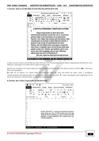 PROF. DANIEL FUNABASHI ASSISTENTE EM ADMINISTRAÇÃO  UFMS  2015 CONHECIMENTOS ESPECÍFICOS
O CURSO PERMANENTE que mais APROVA! 30
7. [Conhec. Básicos-(C7e8)-(NM)-(T)-(CB)-(NS)-(M)-ANTAQ/2014-UnB]
A figura acima mostra uma janela do Word 2013 em um computador com o sistema operacional Windows 8. Com
relação a essa figura e ao Word 2013, julgue os itens 1 e 2.
1) (I.37) Ao se aplicar um clique duplo em algum lugar da primeira linha de texto e clicar o botão , toda essa
linha será apagada.
2) (I.38) Ao se aplicar um clique triplo em qualquer lugar de uma das linhas do texto, todo o parágrafo
correspondente será selecionado. Se, em seguida, for clicado o botão , todo o parágrafo será sublinhado; ao se
clicar novamente o mesmo botão, o sublinhado será retirado.
8. [Conhec. Bás.-(Todos Cargos)-(NI)-(T)-FUB/2014-UnB]
 