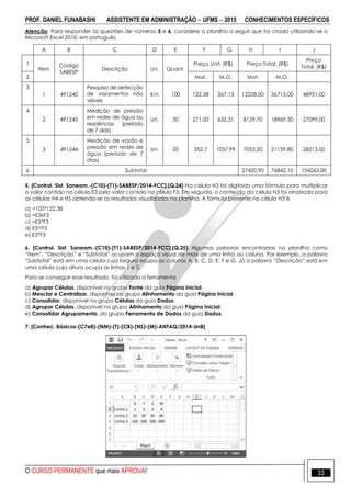 PROF. DANIEL FUNABASHI ASSISTENTE EM ADMINISTRAÇÃO  UFMS  2015 CONHECIMENTOS ESPECÍFICOS
O CURSO PERMANENTE que mais APROVA! 33
Atenção: Para responder às questões de números 5 e 6, considere a planilha a seguir que foi criada utilizando-se o
Microsoft Excel 2010, em português.
A B C D E F G H I J
1
Item
Código
SABESP
Descrição Un. Quant.
Preço Unit. (R$) Preço Total. (R$)
Preço
Total. (R$)
2 Mat. M.O. Mat. M.O.
3
1 491240
Pesquisa de detecção
de vazamentos não
visíveis
Km 100 122,38 367,13 12238,00 36713,00 48951,00
4
2 491245
Medição de pressão
em redes de água ou
residências (período
de 7 dias)
Un. 30 271,00 632,31 8129,70 18969,30 27099,00
5
3 491244
Medição de vazão e
pressão em redes de
água (período de 7
dias)
Un. 20 352,7 1057,99 7053,20 21159,80 28213,00
6 Subtotal 27420,90 76842,10 104263,00
5. [Control. Sist. Saneam.-(C10)-(T1)-SABESP/2014-FCC].(Q.24) Na célula H3 foi digitada uma fórmula para multiplicar
o valor contido na célula E3 pelo valor contido na célula F3. Em seguida, o conteúdo da célula H3 foi arrastado para
as células H4 e H5 obtendo-se os resultados visualizados na planilha. A fórmula presente na célula H3 é
a) =100*122,38
b) =E3xF3
c) =E3*F3
d) E3^F3
e) E3*F3
6. [Control. Sist. Saneam.-(C10)-(T1)-SABESP/2014-FCC].(Q.25) Algumas palavras encontradas na planilha como
“Item”, “Descrição” e “Subtotal” ocupam o espaço visual de mais de uma linha ou coluna. Por exemplo, a palavra
“Subtotal” está em uma célula cuja largura ocupa as colunas A, B, C, D, E, F e G. Já a palavra “Descrição” está em
uma célula cuja altura ocupa as linhas 1 e 2.
Para se conseguir esse resultado, foi utilizada a ferramenta
a) Agrupar Células, disponível no grupo Fonte da guia Página Inicial.
b) Mesclar e Centralizar, disponível no grupo Alinhamento da guia Página Inicial.
c) Consolidar, disponível no grupo Células da guia Dados.
d) Agrupar Células, disponível no grupo Alinhamento da guia Página Inicial.
e) Consolidar Agrupamento, do grupo Ferramenta de Dados da guia Dados.
7. [Conhec. Básicos-(C7e8)-(NM)-(T)-(CB)-(NS)-(M)-ANTAQ/2014-UnB]
 