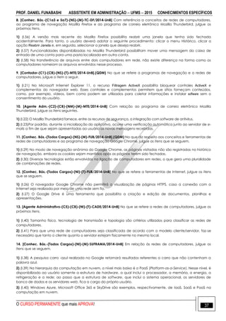 PROF. DANIEL FUNABASHI ASSISTENTE EM ADMINISTRAÇÃO  UFMS  2015 CONHECIMENTOS ESPECÍFICOS
O CURSO PERMANENTE que mais APROVA! 37
8. [Conhec. Bás.-(C1a3 e 5a7)-(NS)-(M)-TC-DF/2014-UnB] Com referência a conceitos de redes de computadores,
ao programa de navegação Mozilla Firefox e ao programa de correio eletrônico Mozilla Thunderbird, julgue os
próximos itens.
1) (I.56) A versão mais recente do Mozilla Firefox possibilita reabrir uma janela que tenha sido fechada
acidentalmente. Para tanto, o usuário deverá adotar o seguinte procedimento: clicar o menu Histórico, clicar a
opção Reabrir Janela e, em seguida, selecionar a janela que deseja reabrir.
2) (I.57) Funcionalidades disponibilizadas no Mozilla Thunderbird possibilitam mover uma mensagem da caixa de
entrada de uma conta para uma pasta localizada em outra conta.
3) (I.58) Na transferência de arquivos entre dois computadores em rede, não existe diferença na forma como os
computadores nomeiam os arquivos envolvidos nesse processo.
9. [Contador-(C1)-(CB)-(NS)-(T)-MTE/2014-UnB].(QDM) No que se refere a programas de navegação e a redes de
computadores, julgue o item a seguir.
1) (I.21) No Microsoft Internet Explorer 11, o recurso Filtragem ActiveX possibilita bloquear controles ActiveX e
complementos do navegador web. Esses controles e complementos permitem que sítios forneçam conteúdos,
como, por exemplo, vídeos, bem como podem ser utilizados para coletar informações e instalar software sem o
consentimento do usuário.
10. [Agente Adm.-(C2)-(CB)-(NM)-(M)-MTE/2014-UnB] Com relação ao programa de correio eletrônico Mozilla
Thunderbird, julgue os itens seguintes.
1) (I.22) O Mozilla Thunderbird fornece, entre os recursos de segurança, a integração com software de antivírus.
2) (I.23)Por padrão, durante a inicialização do aplicativo, ocorre uma verificação automática junto ao servidor de e-
mails a fim de que sejam apresentadas ao usuário as novas mensagens recebidas.
11. [Conhec. Bás.-(Todos Cargos)-(NS)-(M)-FUB/2014-UnB].(QDM) No que diz respeito aos conceitos e ferramentas de
redes de computadores e ao programa de navegação Google Chrome, julgue os itens que se seguem.
1) (I.29) No modo de navegação anônima do Google Chrome, as páginas visitadas não são registradas no histórico
de navegação, embora os cookies sejam mantidos após as páginas terem sido fechadas.
2) (I.30) Diversas tecnologias estão envolvidas na ligação de computadores em redes, o que gera uma pluralidade
de combinações de redes.
12. [Conhec. Bás.-(Todos Cargos)-(NI)-(T)-FUB/2014-UnB] No que se refere a ferramentas de Internet, julgue os itens
que se seguem.
1) (I.26) O navegador Google Chrome não permitirá a visualização de páginas HTTPS, caso a conexão com a
Internet seja realizada por meio de uma rede sem fio.
2) (I.27) O Google Drive é uma ferramenta que possibilita a criação e edição de documentos, planilhas e
apresentações.
13. [Agente Administrativo-(C5)-(CB)-(NI)-(T)-CADE/2014-UnB] No que se refere a redes de computadores, julgue os
próximos itens.
1) (I.40) Tamanho físico, tecnologia de transmissão e topologia são critérios utilizados para classificar as redes de
computadores.
2) (I.41) Para que uma rede de computadores seja classificada de acordo com o modelo cliente/servidor, faz-se
necessário que tanto o cliente quanto o servidor estejam fisicamente no mesmo local.
14. [Conhec. Bás.-(Todos Cargos)-(NI)-(M)-SUFRAMA/2014-UnB] Em relação às redes de computadores, julgue os
itens que se seguem.
1) (I.38) A pesquisa carro -azul realizada no Google retornará resultados referentes a carro que não contenham a
palavra azul.
2) (I.39) Na hierarquia da computação em nuvem, o nível mais baixo é o PaaS (Platform-as-a-Service). Nesse nível, é
disponibilizado ao usuário somente a estrutura de hardware, a qual inclui o processador, a memória, a energia, a
refrigeração e a rede; ao passo que a estrutura de software, que inclui o sistema operacional, os servidores de
banco de dados e os servidores web, fica a cargo do próprio usuário.
3) (I.40) Windows Azure, Microsoft Office 365 e SkyDrive são exemplos, respectivamente, de IaaS, SaaS e PaaS na
computação em nuvem.
 