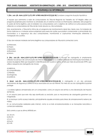 PROF. DANIEL FUNABASHI ASSISTENTE EM ADMINISTRAÇÃO  UFMS  2015 CONHECIMENTOS ESPECÍFICOS
O CURSO PERMANENTE que mais APROVA! 39
5  SEGURANÇA DA INFORMAÇÃO
1. [Téc. Jud.-(Ár. Adm.)-(CK11)-(T1)-TRT-16ªREG-MA/2014-FCC].(Q.18) Considere a seguinte situação hipotética:
A equipe que administra a rede de computadores do Tribunal Regional do Trabalho da 16ª Região utiliza um
programa projetado para monitorar as atividades de um sistema e enviar as informações coletadas. Este programa
é usado de forma legítima, pois é instalado nos computadores com o objetivo de verificar se outras pessoas estão
utilizando os computadores do Tribunal de modo abusivo ou não autorizado.
Mas, recentemente, o Tribunal foi vítima de um programa de monitoramento deste tipo. Neste caso, foi instalado de
forma maliciosa e o malware estava projetado para executar ações que podiam comprometer a privacidade dos
funcionários e a segurança dos seus computadores, monitorando e capturando informações referentes à
navegação dos usuários.
O tipo de malware instalado de forma ilegítima nos computadores do Tribunal é conhecido como
a) Webware.
b) Trojan.
c) Spyware.
d) Rootdoor.
e) Worm.
2. [Téc. Jud.-(Ár. Adm.)-(CK11)-(T1)-TRT-16ªREG-MA/2014-FCC].(Q.20) O recurso de criptografia é amplamente
utilizado nos serviços de comunicação da internet para assegurar a confidencialidade da informação transmitida. O
acesso às páginas Web que requerem a identificação por usuário e senha, é feito por meio do protocolo HTTPS, que
utiliza o esquema de criptografia de chaves
a) elípticas.
b) compartilhadas.
c) híbridas.
d) ortogonais.
e) públicas.
3. [Anal. Jud.-(Ár. Adm.)-(CC03)-(T1)-TRT-16ªREG-MA/2014-FCC].(Q.18) A criptografia é um dos principais
mecanismos de segurança contra os riscos associados ao uso da internet. Por meio do uso da criptografia é possível
proteger
I. os dados sigilosos armazenados em um computador, como um arquivo de senhas e uma declaração de Imposto
de Renda.
II. um arquivo para que este não seja danificado ou excluído, pois os mecanismos de criptografia garantem sua
integridade.
III. os backups contra acesso indevido, principalmente aqueles enviados para áreas de armazenamento externo de
mídias.
IV. as comunicações realizadas pela internet, como os e-mails enviados/recebidos e as transações bancárias e
comerciais realizadas.
Está correto o que se afirma APENAS em
a) I, III e IV.
b) III e IV.
c) I e II.
d) II e IV.
e) I e III.
 