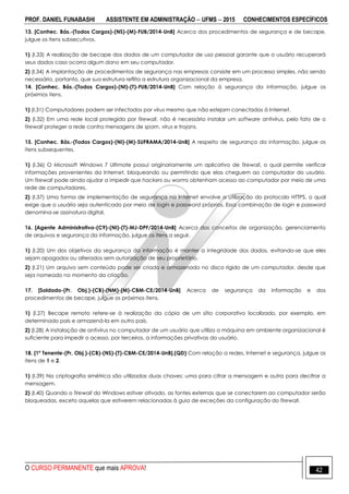 PROF. DANIEL FUNABASHI ASSISTENTE EM ADMINISTRAÇÃO  UFMS  2015 CONHECIMENTOS ESPECÍFICOS
O CURSO PERMANENTE que mais APROVA! 42
13. [Conhec. Bás.-(Todos Cargos)-(NS)-(M)-FUB/2014-UnB] Acerca dos procedimentos de segurança e de becape,
julgue os itens subsecutivos.
1) (I.33) A realização de becape dos dados de um computador de uso pessoal garante que o usuário recuperará
seus dados caso ocorra algum dano em seu computador.
2) (I.34) A implantação de procedimentos de segurança nas empresas consiste em um processo simples, não sendo
necessário, portanto, que sua estrutura reflita a estrutura organizacional da empresa.
14. [Conhec. Bás.-(Todos Cargos)-(NI)-(T)-FUB/2014-UnB] Com relação à segurança da informação, julgue os
próximos itens.
1) (I.31) Computadores podem ser infectados por vírus mesmo que não estejam conectados à Internet.
2) (I.32) Em uma rede local protegida por firewall, não é necessário instalar um software antivírus, pelo fato de o
firewall proteger a rede contra mensagens de spam, vírus e trojans.
15. [Conhec. Bás.-(Todos Cargos)-(NI)-(M)-SUFRAMA/2014-UnB] A respeito de segurança da informação, julgue os
itens subsequentes.
1) (I.36) O Microsoft Windows 7 Ultimate possui originariamente um aplicativo de firewall, o qual permite verificar
informações provenientes da Internet, bloqueando ou permitindo que elas cheguem ao computador do usuário.
Um firewall pode ainda ajudar a impedir que hackers ou worms obtenham acesso ao computador por meio de uma
rede de computadores.
2) (I.37) Uma forma de implementação de segurança na Internet envolve a utilização do protocolo HTTPS, o qual
exige que o usuário seja autenticado por meio de login e password próprios. Essa combinação de login e password
denomina-se assinatura digital.
16. [Agente Administrativo-(C9)-(NI)-(T)-MJ-DPF/2014-UnB] Acerca dos conceitos de organização, gerenciamento
de arquivos e segurança da informação, julgue os itens a seguir.
1) (I.20) Um dos objetivos da segurança da informação é manter a integridade dos dados, evitando-se que eles
sejam apagados ou alterados sem autorização de seu proprietário.
2) (I.21) Um arquivo sem conteúdo pode ser criado e armazenado no disco rígido de um computador, desde que
seja nomeado no momento da criação.
17. [Soldado-(Pr. Obj.)-(CB)-(NM)-(M)-CBM-CE/2014-UnB] Acerca de segurança da informação e dos
procedimentos de becape, julgue os próximos itens.
1) (I.27) Becape remoto refere-se à realização da cópia de um sítio corporativo localizado, por exemplo, em
determinado país e armazená-la em outro país.
2) (I.28) A instalação de antivírus no computador de um usuário que utiliza a máquina em ambiente organizacional é
suficiente para impedir o acesso, por terceiros, a informações privativas do usuário.
18. [1º Tenente-(Pr. Obj.)-(CB)-(NS)-(T)-CBM-CE/2014-UnB].(QD) Com relação a redes, Internet e segurança, julgue os
itens de 1 e 2.
1) (I.39) Na criptografia simétrica são utilizadas duas chaves: uma para cifrar a mensagem e outra para decifrar a
mensagem.
2) (I.40) Quando o firewall do Windows estiver ativado, as fontes externas que se conectarem ao computador serão
bloqueadas, exceto aquelas que estiverem relacionadas à guia de exceções da configuração do firewall.
 