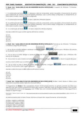 PROF. DANIEL FUNABASHI ASSISTENTE EM ADMINISTRAÇÃO  UFMS  2015 CONHECIMENTOS ESPECÍFICOS
O CURSO PERMANENTE que mais APROVA! 5
5. [Assist. Serv. Saúde-(NM)-(T)-SAD-SES-HEMORREDE-MS/2014-FAPEC].(Q.40) A respeito do Windows 7 Enterprise,
analise os itens:
I – A combinação de teclas + L bloqueia a tela do computador, sendo necessário o fornecimento da senha
para a liberação do acesso à Área de Trabalho (Desktop), caso a senha esteja configurada, ou simplesmente um
Enter sobre o usuário, caso não esteja configurado.
II – A combinação de teclas + E abre o Aplicativo Windows Explorer.
III– A combinação de teclas + D bloqueia a tela do computador, sendo necessário o fornecimento da senha
para a liberação do acesso à Área de Trabalho (Desktop), caso a senha esteja configurada, ou simplesmente um
Enter sobre o usuário, caso não esteja configurado.
IV – A combinação de teclas + M abre o Aplicativo Windows Explorer.
Assinale a alternativa que contém apenas afirmativas corretas:
a) I e II.
b) II e III.
c) III e IV.
d) I e III.
e) II e IV.
6. [Assist. Serv. Saúde-(NM)-(T)-SAD-SES-HEMORREDE-MS/2014-FAPEC].(Q.41) Tratando-se do Windows 7 Enterprise,
considere as seguintes afirmações:
I – Ao se clicar no botão desligar e aparecer a seguinte imagem , significa que o Windows não precisa
ser atualizado neste momento.
II – Ao se clicar no botão desligar e aparecer a seguinte imagem , significa que o Windows não
precisa ser atualizado.
III – Ao se clicar na seta à direita do botão desligar, conforme a imagem e, clicar na opção Bloquear,
ocorre o mesmo efeito que a combinação de + L.
IV – Ao se clicar na seta à direita do botão desligar, conforme a imagem , abrem as opções para
escolha. Trocar Usuário, Fazer Logoff e Bloquear.
Assinale a alternativa que contém, apenas afirmativas corretas:
a) I e II.
b) II e III.
c) III e IV.
d) I e III.
e) II e IV.
7. [Assist. Serv. Saúde-(NM)-(T)-SAD-SES-HEMORREDE-MS/2014-FAPEC].(Q.42) Analise o texto abaixo e utilize-o para
responder às questões sobre o Aplicativo Microsoft Office:
“A hegemonia da Strada é tão avassaladora (foram 75.318 emplacamentos no primeiro semestre de 2014) que
algumas rivais que ousaram enfrentá-la ficaram pelo caminho, falecidas (casos da Peugeot Hoggar e Ford Courier)
ou cambaleante (como a GM Montana, com 17.983). Mas com a Saveiro (34.409) é diferente: e ela segue firme e
isolada no seguinte lugar.”
Reportagem: Revista Quatro Rodas em: http://quatrorodas.abril.com.br/carros/testes/vw-saveiro-cross-cabine-dupla-802614. shtml Acessado em:
14/10/2014
As palavras destacadas no texto: Strada, Montana e Saveiro têm, respectivamente, as formatações:
a) Itálico, negrito e sublinhado.
b) Itálico, sublinhado e negrito.
c) Sublinhado, negrito e itálico.
d) Negrito, itálico e sublinhado.
e) Negrito, sublinhado e itálico.
 