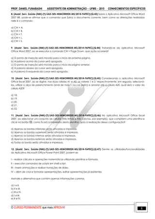 PROF. DANIEL FUNABASHI ASSISTENTE EM ADMINISTRAÇÃO  UFMS  2015 CONHECIMENTOS ESPECÍFICOS
O CURSO PERMANENTE que mais APROVA! 6
8. [Assist. Serv. Saúde-(NM)-(T)-SAD-SES-HEMORREDE-MS/2014-FAPEC].(Q.43) Sobre o Aplicativo Microsoft Office Word
2007 BR, pode-se afirmar que o comando que Salva o documento corrente, bem como as alterações realizadas
nele é o comando:
a) Ctrl + A.
b) Ctrl + B.
c) Ctrl + T.
d) Ctrl + L.
e) Ctrl + S.
9. [Assist. Serv. Saúde-(NM)-(T)-SAD-SES-HEMORREDE-MS/2014-FAPEC].(Q.44) Tratando-se do aplicativo Microsoft
Office Word 2007, ao se executar o comando Ctrl + Page Down, que ação ocorrerá?
a) O ponto de inserção será movido para o início da próxima página.
b) A palavra acima do cursor será apagada.
c) O ponto de inserção será movido para o início da página anterior.
d) A palavra abaixo do cursor será apagada.
e) A palavra à esquerda do cursor será apagada.
10. [Assist. Serv. Saúde-(NM)-(T)-SAD-SES-HEMORREDE-MS/2014-FAPEC].(Q.45) Considerando o aplicativo Microsoft
Office Excel 2007, ao se digitar, nas duas células A1 e A2, os valores 1 e 2 respectivamente, em seguida, selecioná-
las, utilizar a alça de preenchimento (sinal de mais + na cor preta) e arrastar até a célula A20, qual será o valor da
célula A20?
a) 18.
b) 19.
c) 20.
d) 21.
e) 22.
11. [Assist. Serv. Saúde-(NM)-(T)-SAD-SES-HEMORREDE-MS/2014-FAPEC].(Q.46) No aplicativo Microsoft Office Excel
2007, ao selecionar um conjunto de células (três linhas e três colunas, por exemplo), que compõem uma planilha e
clicar no botão , como ficará a impressão desta planilha, após a realização dessa configuração?
a) Apenas as bordas inferiores serão ativadas e impressas.
b) Apenas as bordas superiores serão ativadas e impressas.
c) Apenas as bordas internas serão ativadas e impressas.
d) Apenas as bordas externas serão ativadas e impressas.
e) Todas as borda serão ativadas e impressas.
12. [Assist. Serv. Saúde-(NM)-(T)-SAD-SES-HEMORREDE-MS/2014-FAPEC].(Q.47) Dentre as utilidades/funcionalidades
do Aplicativo Microsoft Office Power Point 2007, podem-se:
I – realizar cálculos e operações matemáticas utilizando planilhas e fórmulas.
II – executar comandos de scripts em shell script.
III – Inserir animações e realizar transições de slides.
IV – além de criar e formatar apresentações, editar apresentações já existentes.
Assinale a alternativa que contém apenas informações corretas.
a) I e II.
b) II e III.
c) III e IV.
d) I e III.
e) II e IV.
 