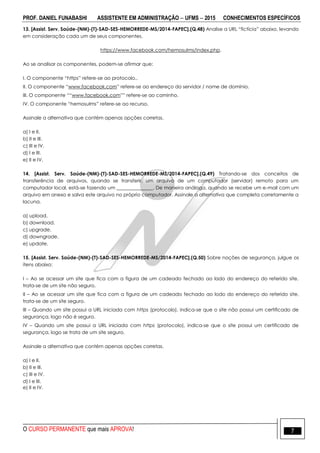 PROF. DANIEL FUNABASHI ASSISTENTE EM ADMINISTRAÇÃO  UFMS  2015 CONHECIMENTOS ESPECÍFICOS
O CURSO PERMANENTE que mais APROVA! 7
13. [Assist. Serv. Saúde-(NM)-(T)-SAD-SES-HEMORREDE-MS/2014-FAPEC].(Q.48) Analise a URL “fictícia” abaixo, levando
em consideração cada um de seus componentes.
https://www.facebook.com/hemosulms/index.php.
Ao se analisar os componentes, podem-se afirmar que:
I. O componente “https” refere-se ao protocolo..
II. O componente “www.facebook.com” refere-se ao endereço do servidor / nome de domínio.
III. O componente ““www.facebook.com”” refere-se ao caminho.
IV. O componente “hemosulms” refere-se ao recurso.
Assinale a alternativa que contém apenas opções corretas.
a) I e II.
b) II e III.
c) III e IV.
d) I e III.
e) II e IV.
14. [Assist. Serv. Saúde-(NM)-(T)-SAD-SES-HEMORREDE-MS/2014-FAPEC].(Q.49) Tratando-se dos conceitos de
transferência de arquivos, quando se transferir, um arquivo de um computador (servidor) remoto para um
computador local, está-se fazendo um _______________. De maneira análoga, quando se recebe um e-mail com um
arquivo em anexo e salva este arquivo no próprio computador. Assinale a alternativa que completa corretamente a
lacuna.
a) upload.
b) download.
c) upgrade.
d) downgrade.
e) update.
15. [Assist. Serv. Saúde-(NM)-(T)-SAD-SES-HEMORREDE-MS/2014-FAPEC].(Q.50) Sobre noções de segurança, julgue os
itens abaixo:
I – Ao se acessar um site que fica com a figura de um cadeado fechado ao lado do endereço do referido site,
trata-se de um site não seguro.
II – Ao se acessar um site que fica com a figura de um cadeado fechado ao lodo do endereço do referido site,
trata-se de um site seguro.
III – Quando um site possui a URL iniciada com https (protocolo), indica-se que o site não possui um certificado de
segurança, logo não é seguro.
IV – Quando um site possui a URL iniciada com https (protocolo), indica-se que o site possui um certificado de
segurança, logo se trata de um site seguro.
Assinale a alternativa que contém apenas opções corretas.
a) I e II.
b) II e III.
c) III e IV.
d) I e III.
e) II e IV.
 