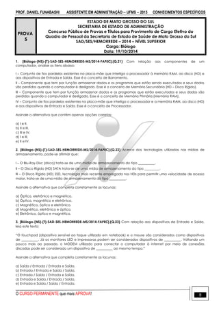 PROF. DANIEL FUNABASHI ASSISTENTE EM ADMINISTRAÇÃO  UFMS  2015 CONHECIMENTOS ESPECÍFICOS
O CURSO PERMANENTE que mais APROVA! 8
PROVA
5
ESTADO DE MATO GROSSO DO SUL
SECRETARIA DE ESTADO DE ADMINISTRAÇÃO
Concurso Público de Provas e Títulos para Provimento de Cargo Efetivo do
Quadro de Pessoal da Secretaria de Estado de Saúde de Mato Grosso do Sul
SAD/SES/HEMORREDE – 2014 – NÍVEL SUPERIOR
Cargo: Biólogo
Data: 19/10/2014
1. [Biólogo-(NS)-(T)-SAD-SES-HEMORREDE-MS/2014-FAPEC].(Q.21) Com relação aos componentes de um
computador, analise os itens abaixo:
I – Conjunto de fios paralelos existentes na placa-mãe que interliga o processador à memória RAM, ao disco (HD) e
aos dispositivos de Entrada e Saída. Esse é o conceito de Barramento.
II – Componente que tem por função armazenar dados e os programas que estão sendo executados e seus dados
são perdidos quando o computador é desligado. Esse é o conceito de Memória Secundária (HD – Disco Rígido).
III – Componente que tem por função armazenar dados e os programas que estão executados e seus dados são
perdidos quando o computador é desligado. Esse é o conceito de Memória Primária (Memória RAM).
IV – Conjunto de fios paralelos existentes na placa-mãe que interliga o processador e a memória RAM, ao disco (HD)
e aos dispositivos de Entrada e Saída. Esse é o conceito de Processador.
Assinale a alternativa que contém apenas opções corretas:
a) I e II.
b) II e III.
c) III e IV.
d) I e III.
e) II e IV.
2. [Biólogo-(NS)-(T)-SAD-SES-HEMORREDE-MS/2014-FAPEC].(Q.22) Acerca das tecnologias utilizadas nas mídias de
armazenamento, pode-se afirmar que:
I – O Blu-Ray Disc (disco) trata-se de uma mídia de armazenamento do tipo __________.
II – O Disco Rígido (HD) SATA trata-se de uma mídia de armazenamento do tipo _________.
III – O Disco Rígido (HD) SSD, tecnologia mais recente empregada nos HDs para permitir uma velocidade de acesso
maior, trata-se de uma mídia de armazenamento do tipo __________.
Assinale a alternativa que completa corretamente as lacunas:
a) Óptico, eletrônico e magnético.
b) Óptico, magnético e eletrônico.
c) Magnético, óptico e eletrônico.
d) Magnético, eletrônico e óptico.
e) Eletrônico, óptico e magnético.
3. [Biólogo-(NS)-(T)-SAD-SES-HEMORREDE-MS/2014-FAPEC].(Q.23) Com relação aos dispositivos de Entrada e Saída,
leia este texto:
“O touchpad (dispositivo sensível ao toque utilizado em notebook) e o mouse são considerados como dispositivos
de __________. Já os monitores LED e impressoras podem ser considerados dispositivos de __________. Voltando um
pouco mais ao passado, o MODEM utilizado para conectar o computador à internet por meio de conexões
discadas pode ser considerado um dispositivo de __________ ao mesmo tempo.”
Assinale a alternativa que completa corretamente as lacunas:
a) Saída / Entrada / Entrada e Saída.
b) Entrada / Entrada e Saída / Saída.
c) Entrada / Saída / Entrada e Saída.
d) Entrada e Saída / Entrada / Saída.
e) Entrada e Saída / Saída / Entrada.
 