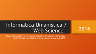 Informatica Umanistica /
Web Science
Sistemi Informativi al servizio di attività professionali nell’ambito
dell’Editoria, del Turismo e della valorizzazione dei BBCC
2016
 