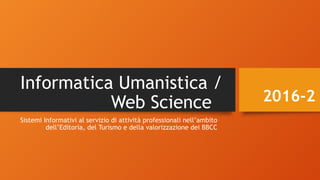 Informatica Umanistica /
Web Science
Sistemi Informativi al servizio di attività professionali nell’ambito
dell’Editoria, del Turismo e della valorizzazione dei BBCC
2016-2
 