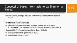 Concetti di base: Informazione da Shannon a
Floridi
• Informazione , Energia Materia: un trinomio dinamico fondamentale
(fonte:
•
• L'informazione matematica
• L’informazione considerata da Shannon prende anche il nome
di “entropia”, dal suggerimento di John von Neumann. Essa indica:
• la quantità di informazione prodotta da un simbolo,
• il conseguente deficit generato da essa,
• il valore informativo di essa.
11/24/16Informatica Umanistica e Web Science 2016 S.Lariccia Sapienza
3.15
 