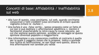 Concetti di base: Affidabilità / Inaffidabilità
sul web
• Alla luce di questo, cosa cerchiamo, sul web, quando cerchiamo
conoscenze e fatti credibili? Cosa cerchiamo di evitare quando
vogliamo evitare le «bufale»?.
• Una bufala è una «falsa verità», spesso proposta come un fatto di
cui non si può dubitare («affermazione apodittica»), mentre è
facilmente smascherabile la retro-causa la causa nascosta, per
cui che sostiene questa opinione, avrebbe un vantaggio se questa
opinione divenisse popolare o maggioritaria
• Una informazione o una conoscenza credibile al contrario è quella
per la quale il soggetto stesso che la propone, indica o prevede
una ricetta di falsificazione: se non fosse vero questo, allora la
mia affermazione non sarebbe più valida
11/24/16Informatica Umanistica e Web Science 2016 S.Lariccia Sapienza
3.8
 