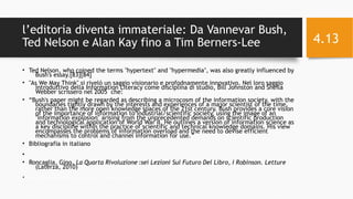 l’editoria diventa immateriale: Da Vannevar Bush,
Ted Nelson e Alan Kay fino a Tim Berners-Lee
• Ted Nelson, who coined the terms "hypertext" and "hypermedia", was also greatly influenced by
Bush's essay.[83][84]
• "As We May Think" si rivelò un saggio visionario e profodnamente innovativo. Nel loro saggio
introduttivo della Information Literacy come disciplina di studio, Bill Johnston and Sheila
Webber scrissero nel 2005 che:
• “Bush's paper might be regarded as describing a microcosm of the information society, with the
boundaries tightly drawn by the interests and experiences of a major scientist of the time,
rather than the more open knowledge spaces of the 21st century. Bush provides a core vision
of the importance of information to industrial/scientific society, using the image of an
"information explosion" arising from the unprecedented demands on scientific production
and technological application of World War II. He outlines a version of information science as
a key discipline within the practice of scientific and technical knowledge domains. His view
encompasses the problems of information overload and the need to devise efficient
mechanisms to control and channel information for use.”
• Bibliografia in italiano
•
• Roncaglia, Gino, La Quarta Rivoluzione :sei Lezioni Sul Futuro Del Libro  , I Robinson. Letture
(Laterza, 2010)
• 11/29/16Informatica Umanistica e Web Science 2016 S.Lariccia Sapienza
4.13
 