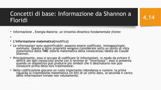 Concetti di base: Informazione da Shannon a
Floridi
• Informazione , Energia Materia: un trinomio dinamico fondamentale (fonte:
•
• L'informazione matematica[modifica]
• Le informazioni sono quantificabili: possono essere codificate, immagazzinate,
sommate. Queste e altre proprietà vengono considerate sotto un punto di vista
matematico dalla TMC (teoria matematica della conoscenza) ideata da Claude
Shannon.
• Principalmente, essa si occupa di codificare le informazioni, in modo da evitare il
deficit dei dati conosciuto anche con il termine di “incertezza”: esso si presenta
quando un dispositivo può produrre più simboli che il destinatario non può
conoscere prima della loro trasmissione.
• Nella codificazione giocano un ruolo importante ridondanza e rumore: la prima
riguarda la trasmissione matematica (in bit) di un certo dato, la seconda il carico
delle informazioni inviate non volutamente.
11/29/16Informatica Umanistica e Web Science 2016 S.Lariccia Sapienza
4.14
 