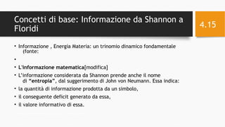 Concetti di base: Informazione da Shannon a
Floridi
• Informazione , Energia Materia: un trinomio dinamico fondamentale
(fonte:
•
• L'informazione matematica[modifica]
• L’informazione considerata da Shannon prende anche il nome
di “entropia”, dal suggerimento di John von Neumann. Essa indica:
• la quantità di informazione prodotta da un simbolo,
• il conseguente deficit generato da essa,
• il valore informativo di essa.
11/29/16Informatica Umanistica e Web Science 2016 S.Lariccia Sapienza
4.15
 