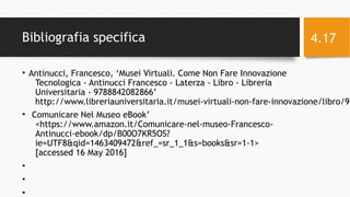 Bibliografia specifica
• Antinucci, Francesco, ‘Musei Virtuali. Come Non Fare Innovazione
Tecnologica - Antinucci Francesco - Laterza - Libro - Libreria
Universitaria - 9788842082866’
http://www.libreriauniversitaria.it/musei-virtuali-non-fare-innovazione/libro/97
• ‘Comunicare Nel Museo eBook’
<https://www.amazon.it/Comunicare-nel-museo-Francesco-
Antinucci-ebook/dp/B00O7KR5OS?
ie=UTF8&qid=1463409472&ref_=sr_1_1&s=books&sr=1-1>
[accessed 16 May 2016]
•
•
•
11/29/16Informatica Umanistica e Web Science 2016 S.Lariccia Sapienza
4.17
 