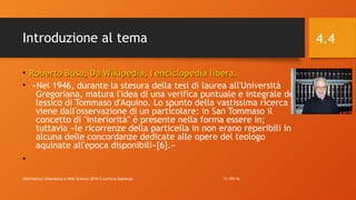 Introduzione al tema
• Roberto Busa, Da Wikipedia, l'enciclopedia libera.Roberto Busa, Da Wikipedia, l'enciclopedia libera.
• «Nel 1946, durante la stesura della tesi di laurea all'Università
Gregoriana, matura l'idea di una verifica puntuale e integrale del
lessico di Tommaso d'Aquino. Lo spunto della vastissima ricerca
viene dall'osservazione di un particolare: in San Tommaso il
concetto di "interiorità" è presente nella forma essere in;
tuttavia «le ricorrenze della particella in non erano reperibili in
alcuna delle concordanze dedicate alle opere del teologo
aquinate all'epoca disponibili»[6].»
•
11/29/16Informatica Umanistica e Web Science 2016 S.Lariccia Sapienza
4.4
 