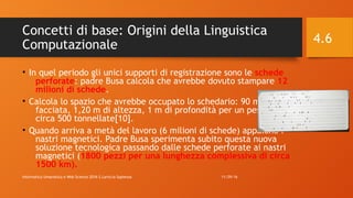Concetti di base: Origini della Linguistica
Computazionale
• In quel periodo gli unici supporti di registrazione sono le schede
perforate: padre Busa calcola che avrebbe dovuto stampare 12
milioni di schede.
• Calcola lo spazio che avrebbe occupato lo schedario: 90 metri di
facciata, 1,20 m di altezza, 1 m di profondità per un peso di
circa 500 tonnellate[10].
• Quando arriva a metà del lavoro (6 milioni di schede) appaiono i
nastri magnetici. Padre Busa sperimenta subito questa nuova
soluzione tecnologica passando dalle schede perforate ai nastri
magnetici (1800 pezzi per una lunghezza complessiva di circa
1500 km).
11/29/16Informatica Umanistica e Web Science 2016 S.Lariccia Sapienza
4.6
 