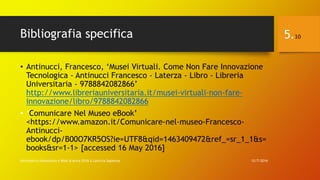 Bibliografia specifica
• Antinucci, Francesco, ‘Musei Virtuali. Come Non Fare Innovazione
Tecnologica - Antinucci Francesco - Laterza - Libro - Libreria
Universitaria - 9788842082866’
http://www.libreriauniversitaria.it/musei-virtuali-non-fare-
innovazione/libro/9788842082866
• ‘Comunicare Nel Museo eBook’
<https://www.amazon.it/Comunicare-nel-museo-Francesco-
Antinucci-
ebook/dp/B00O7KR5OS?ie=UTF8&qid=1463409472&ref_=sr_1_1&s=
books&sr=1-1> [accessed 16 May 2016]
12/7/2016Informatica Umanistica e Web Science 2016 S.Lariccia Sapienza
5.10
 