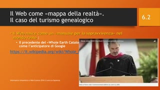 Il Web come «mappa della realtà».
Il caso del turismo genealogico
• Il Web nasce come un «manuale per la sopravvivenza» nel
mondo reale :
• Il precedente del «Whole Earth Catalogue», del 1978 citato da Steve Job
come l’anticipatore di Google
https://it.wikipedia.org/wiki/Whole_Earth_Catalog
12/7/2016Informatica Umanistica e Web Science 2016 S.Lariccia Sapienza
6.2
 