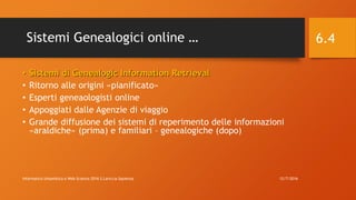 Sistemi Genealogici online …
• Sistemi di Genealogic Information Retrieval
• Ritorno alle origini «pianificato»
• Esperti geneaologisti online
• Appoggiati dalle Agenzie di viaggio
• Grande diffusione dei sistemi di reperimento delle informazioni
«araldiche» (prima) e familiari – genealogiche (dopo)
12/7/2016Informatica Umanistica e Web Science 2016 S.Lariccia Sapienza
6.4
 