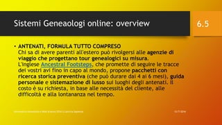 Sistemi Geneaologi online: overview
12/7/2016Informatica Umanistica e Web Science 2016 S.Lariccia Sapienza
6.5
• ANTENATI, FORMULA TUTTO COMPRESO
Chi sa di avere parenti all'estero può rivolgersi alle agenzie di
viaggio che progettano tour genealogici su misura.
L'inglese Ancestral Footsteps, che promette di seguire le tracce
dei vostri avi fino in capo al mondo, propone pacchetti con
ricerca storica preventiva (che può durare dai 4 ai 6 mesi), guida
personale e sistemazione di lusso sui luoghi degli antenati. Il
costo è su richiesta, in base alle necessità del cliente, alle
difficoltà e alla lontananza nel tempo.
 