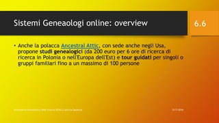Sistemi Geneaologi online: overview
12/7/2016Informatica Umanistica e Web Science 2016 S.Lariccia Sapienza
6.6
• Anche la polacca Ancestral Attic, con sede anche negli Usa,
propone studi genealogici (da 200 euro per 6 ore di ricerca di
ricerca in Polonia o nell'Europa dell'Est) e tour guidati per singoli o
gruppi familiari fino a un massimo di 100 persone
 