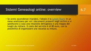 Sistemi Geneaologi online: overview
12/7/2016Informatica Umanistica e Web Science 2016 S.Lariccia Sapienza
6.7
• Se avete ascendenze irlandesi, l'ideale è la Lynott Tours: in un
mese analizzano per voi i documenti presenti negli archivi e vi
spediscono a casa una relazione dettagliata e una mappa dei
luoghi da visitare. Il costo del servizio è di 80 euro, con la
possibilità di organizzare una vacanza su misura.
 