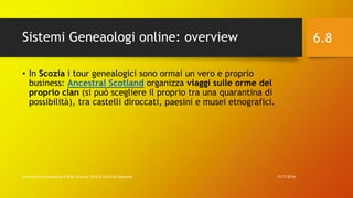Sistemi Geneaologi online: overview
12/7/2016Informatica Umanistica e Web Science 2016 S.Lariccia Sapienza
6.8
• In Scozia i tour genealogici sono ormai un vero e proprio
business: Ancestral Scotland organizza viaggi sulle orme del
proprio clan (si può scegliere il proprio tra una quarantina di
possibilità), tra castelli diroccati, paesini e musei etnografici.
 