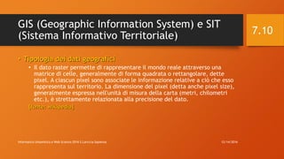 GIS (Geographic Information System) e SIT
(Sistema Informativo Territoriale)
• Tipologia dei dati geografici
• Il dato raster permette di rappresentare il mondo reale attraverso una
matrice di celle, generalmente di forma quadrata o rettangolare, dette
pixel. A ciascun pixel sono associate le informazione relative a ciò che esso
rappresenta sul territorio. La dimensione del pixel (detta anche pixel size),
generalmente espressa nell'unità di misura della carta (metri, chilometri
etc.), è strettamente relazionata alla precisione del dato.
[fonte: wikipedia]
12/14/2016Informatica Umanistica e Web Science 2016 S.Lariccia Sapienza
7.10
 