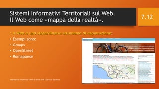 Sistemi Informativi Territoriali sul Web.
Il Web come «mappa della realtà».
• Il Web è uno straordinario strumento di esplorazione:
• Esempi sono:
• Gmaps
• OpenStreet
• Romapaese
12/14/2016Informatica Umanistica e Web Science 2016 S.Lariccia Sapienza
7.12
 