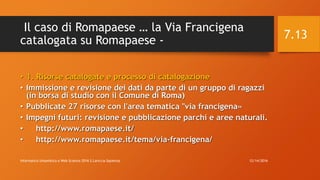 Il caso di Romapaese … la Via Francigena
catalogata su Romapaese -
• 1. Risorse catalogate e processo di catalogazione
• Immissione e revisione dei dati da parte di un gruppo di ragazzi
(in borsa di studio con il Comune di Roma)
• Pubblicate 27 risorse con l'area tematica "via francigena«
• Impegni futuri: revisione e pubblicazione parchi e aree naturali.
• http://www.romapaese.it/
• http://www.romapaese.it/tema/via-francigena/
12/14/2016Informatica Umanistica e Web Science 2016 S.Lariccia Sapienza
7.13
 