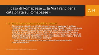 Il caso di Romapaese … la Via Francigena
catalogata su Romapaese -
• 2. Vista di una risorsa in modalità "embed".
• Al momento attuale, se all'URL di una risorsa si aggiunge il suffisso
"?embed=1", la risorsa viene visualizzata senza header, footer e colonna
laterale. Dovrebbe quindi essere possibile inserirla nelle pagine di un
altro sito web, all'interno di un iframe. Questa funzionalità va un po'
raffinata per disattivare qualche link interno, che forse non ha senso al
di fuori del portale RomaPaese, e per estenderla a altre viste, oltre alla
vista di dettaglio di una risorsa. Esempio:
• http://www.romapaese.it/risorsa/chiesa-di-santa-maria-del-
rosario/?embed=1
12/14/2016Informatica Umanistica e Web Science 2016 S.Lariccia Sapienza
7.14
 