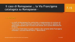Il caso di Romapaese … la Via Francigena
catalogata su Romapaese -
• 3. Percorsi
• Lo staff di Romapaese ha cominciato a implementare la nozione di
"itinerario". Verrà utilizzato come test un file inviato in ottobre da
parte della squadra dei vincitore del bando 2015 presso Biblioteche
di Roma
• Il percorso individato è quello relativo alla variante della Francigena
chiamata «variante Monte Mario - Roma Nord».
12/14/2016Informatica Umanistica e Web Science 2016 S.Lariccia Sapienza
7.15
 