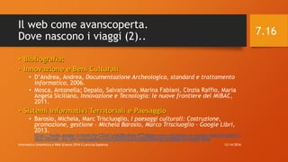 Il web come avanscoperta.
Dove nascono i viaggi (2)..
• Bibliografia:
• Innovazione e Beni Culturali
• D’Andrea, Andrea, Documentazione Archeologica, standard e trattamento
informatico, 2006.
• Mosca, Antonella; Depalo, Salvatorina, Marina Fabiani, Cinzia Raffio, Maria
Angela Siciliano, Innovazione e Tecnologia: le nuove frontiere del MiBAC,
2011.
• Sistemi Informativi Territoriali e Paesaggio
• Barosio, Michela, Marc Trisciuoglio, I paesaggi culturali: Costruzione,
promozione, gestione - Michela Barosio, Marco Trisciuoglio - Google Libri,
2013.
https://books.google.it/books?id=CS2aCwAAQBAJ&pg=PT54&dq=come+utilizzare+al+meglio+OpenStreet&hl=i
t&sa=X&redir_esc=y#v=onepage&q=come%20utilizzare%20al%20meglio%20OpenStreet&f=false
12/14/2016Informatica Umanistica e Web Science 2016 S.Lariccia Sapienza
7.16
 
