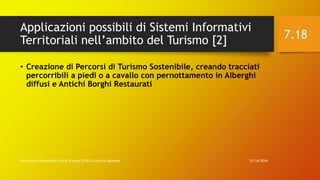 Applicazioni possibili di Sistemi Informativi
Territoriali nell’ambito del Turismo [2]
12/14/2016Informatica Umanistica e Web Science 2016 S.Lariccia Sapienza
7.18
• Creazione di Percorsi di Turismo Sostenibile, creando tracciati
percorribili a piedi o a cavallo con pernottamento in Alberghi
diffusi e Antichi Borghi Restaurati
 