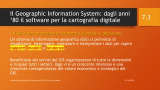 Il Geographic Information System: dagli anni
‘80 il software per la cartografia digitale
• Il GIS è uno straordinario strumento di analisi e decisione:
Un sistema di informazione geografica (GIS) ci permette di
visualizzare, interrogare, analizzare e interpretare i dati per capire
rapporti, modelli e tendenze.
Beneficiano dei servizi del GIS organizzazioni di tutte le dimensioni
e in quasi tutti i settori. Oggi vi è un crescente interesse e una
crescente consapevolezza del valore economico e strategico del
GIS.
12/14/2016Informatica Umanistica e Web Science 2016 S.Lariccia Sapienza
7.3
 