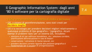 Il Geographic Information System: dagli anni
‘80 il software per la cartografia digitale
• Il GIS è uno straordinario strumento di analisi e decisione:
• GIS, o sistemi di georeferenziazione, sono stati creati per
decidere meglio
• GIS è la tecnologia per prendere decisioni migliori relativamente a
qualunque problema di tipo geografico / topografico. Alcuni
esempi di problemi tipici per un sistema GIS, includono:
• selezione di siti per edificare immobiliare, via / selezione corridoio,
pianificazione dell'evacuazione in caso di disastri
• conservazione / estrazione di risorse naturali, ecc
• prendere decisioni corrette riguardo alla posizione geografica è
fondamentale per il successo di un'organizzazione. 12/14/2016Informatica Umanistica e Web Science 2016 S.Lariccia Sapienza
7.4
 